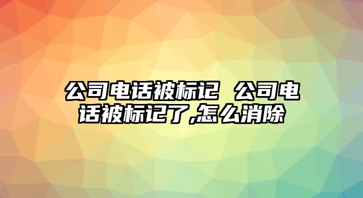 公司電話被標記 公司電話被標記了,怎么消除