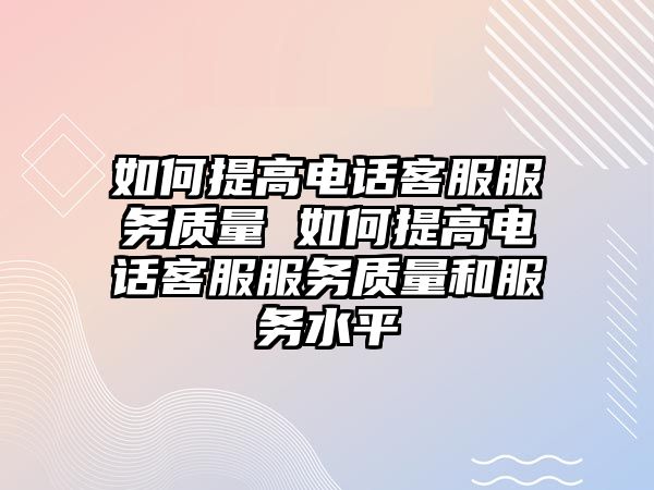 如何提高電話客服服務(wù)質(zhì)量 如何提高電話客服服務(wù)質(zhì)量和服務(wù)水平