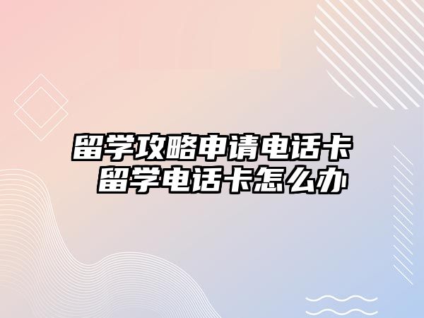 留學攻略申請電話卡 留學電話卡怎么辦