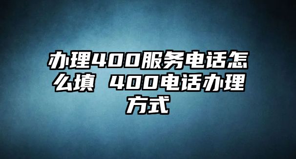 辦理400服務(wù)電話怎么填 400電話辦理方式