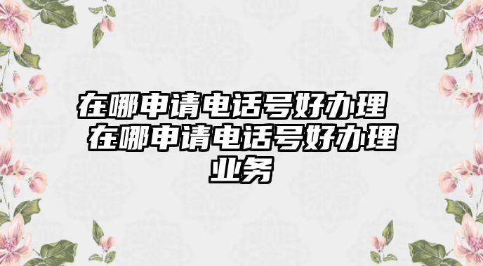 在哪申請電話號好辦理 在哪申請電話號好辦理業(yè)務(wù)