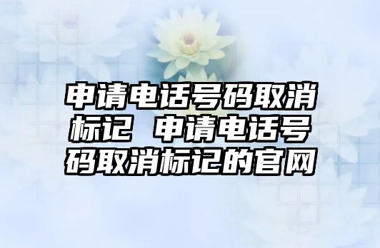 申請電話號碼取消標(biāo)記 申請電話號碼取消標(biāo)記的官網(wǎng)