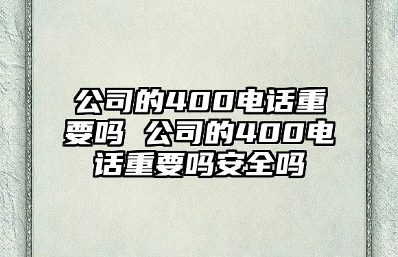 公司的400電話重要嗎 公司的400電話重要嗎安全嗎