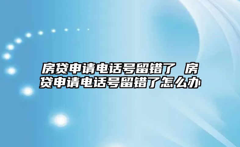 房貸申請電話號留錯了 房貸申請電話號留錯了怎么辦