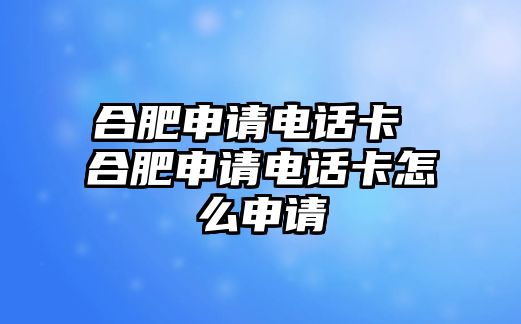 合肥申請電話卡 合肥申請電話卡怎么申請