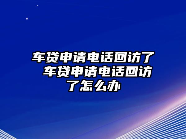 車貸申請電話回訪了 車貸申請電話回訪了怎么辦