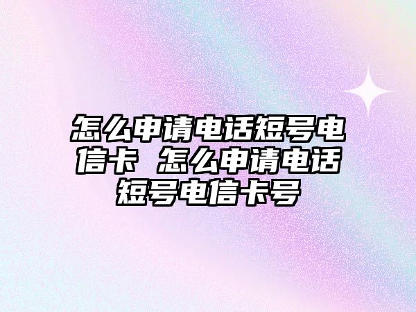 怎么申請電話短號電信卡 怎么申請電話短號電信卡號