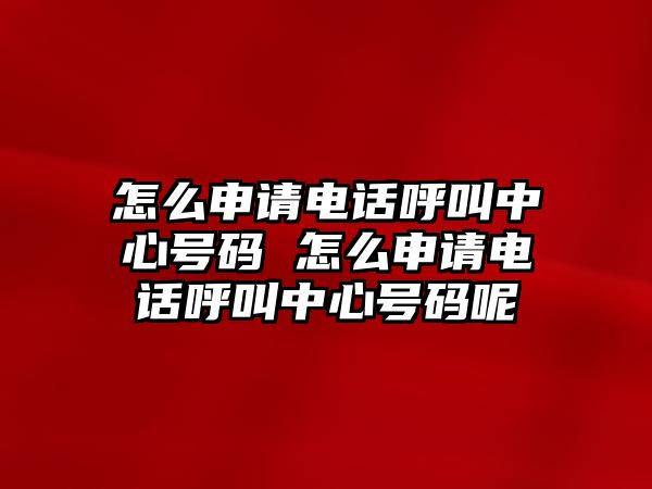 怎么申請電話呼叫中心號碼 怎么申請電話呼叫中心號碼呢