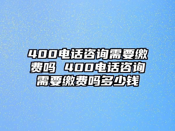 400電話咨詢需要繳費嗎 400電話咨詢需要繳費嗎多少錢