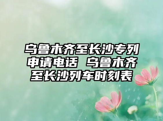 烏魯木齊至長沙專列申請電話 烏魯木齊至長沙列車時(shí)刻表