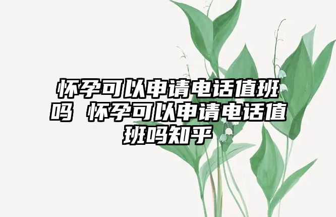 懷孕可以申請電話值班嗎 懷孕可以申請電話值班嗎知乎