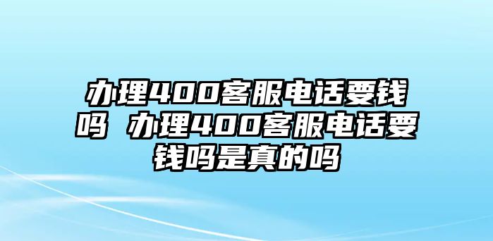 辦理400客服電話要錢嗎 辦理400客服電話要錢嗎是真的嗎