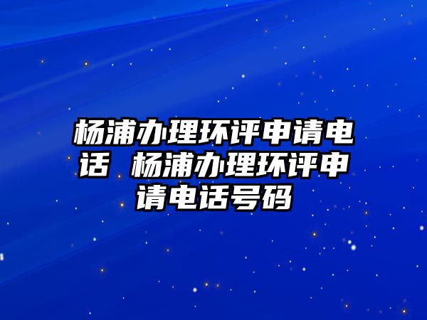 楊浦辦理環(huán)評申請電話 楊浦辦理環(huán)評申請電話號碼