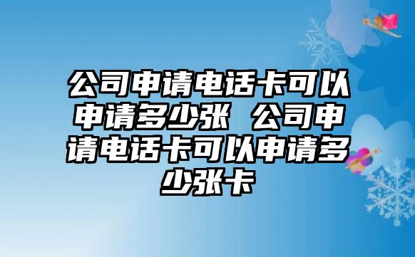 公司申請電話卡可以申請多少張 公司申請電話卡可以申請多少張卡