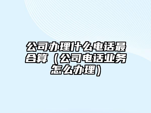 公司辦理什么電話最合算（公司電話業(yè)務(wù)怎么辦理）