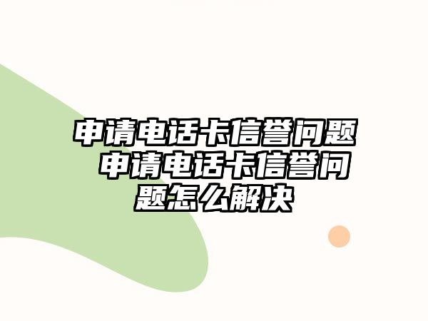 申請電話卡信譽(yù)問題 申請電話卡信譽(yù)問題怎么解決