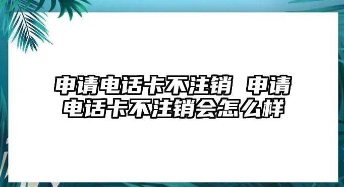 申請電話卡不注銷 申請電話卡不注銷會怎么樣