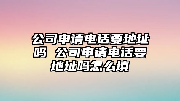 公司申請電話要地址嗎 公司申請電話要地址嗎怎么填