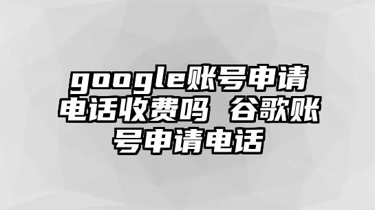 google賬號申請電話收費嗎 谷歌賬號申請電話