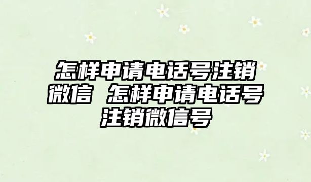 怎樣申請電話號注銷微信 怎樣申請電話號注銷微信號