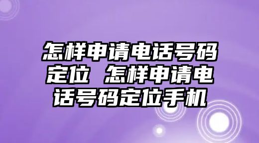 怎樣申請電話號(hào)碼定位 怎樣申請電話號(hào)碼定位手機(jī)