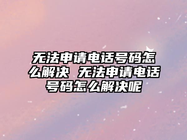 無法申請電話號碼怎么解決 無法申請電話號碼怎么解決呢