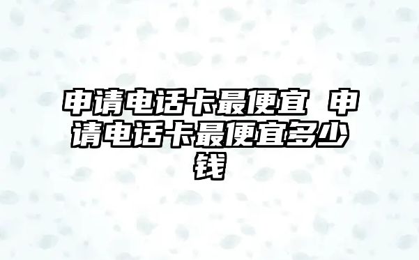 申請電話卡最便宜 申請電話卡最便宜多少錢