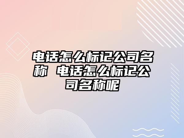 電話怎么標(biāo)記公司名稱 電話怎么標(biāo)記公司名稱呢