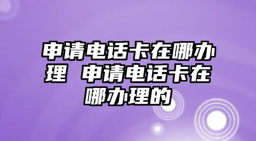 申請(qǐng)電話卡在哪辦理 申請(qǐng)電話卡在哪辦理的