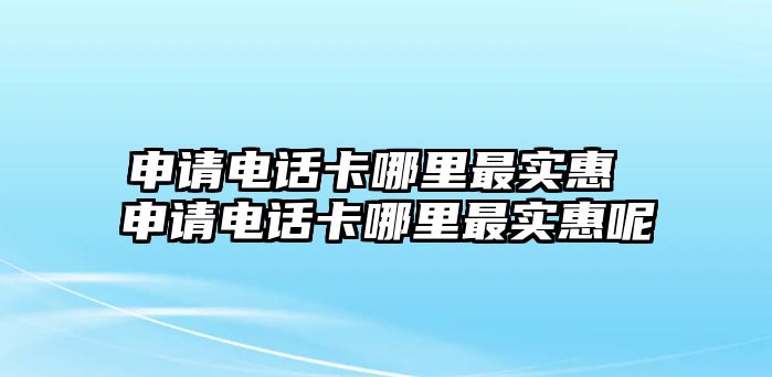 申請電話卡哪里最實惠 申請電話卡哪里最實惠呢