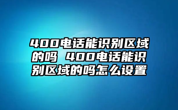 400電話能識別區(qū)域的嗎 400電話能識別區(qū)域的嗎怎么設(shè)置