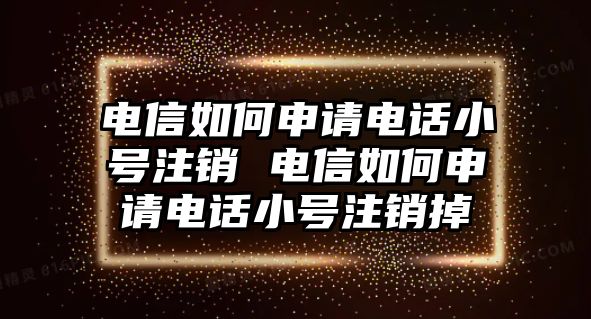 電信如何申請電話小號注銷 電信如何申請電話小號注銷掉