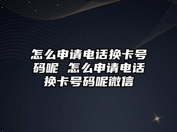 怎么申請電話換卡號碼呢 怎么申請電話換卡號碼呢微信