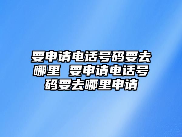 要申請電話號碼要去哪里 要申請電話號碼要去哪里申請