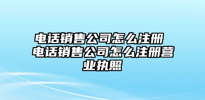 電話(huà)銷(xiāo)售公司怎么注冊(cè) 電話(huà)銷(xiāo)售公司怎么注冊(cè)營(yíng)業(yè)執(zhí)照