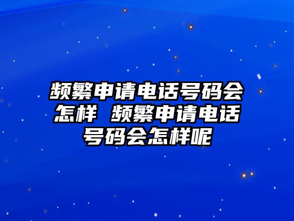 頻繁申請電話號碼會怎樣 頻繁申請電話號碼會怎樣呢