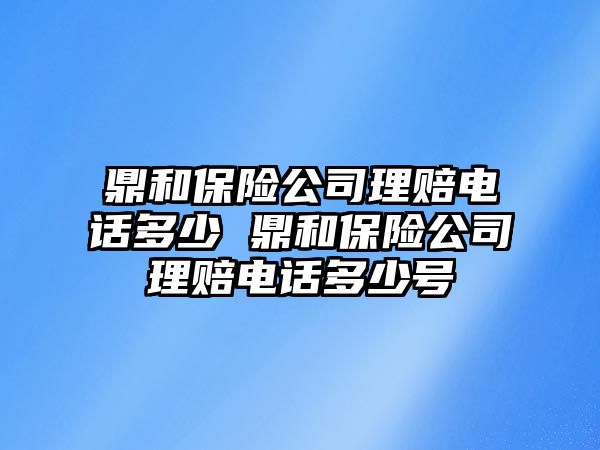 鼎和保險公司理賠電話多少 鼎和保險公司理賠電話多少號