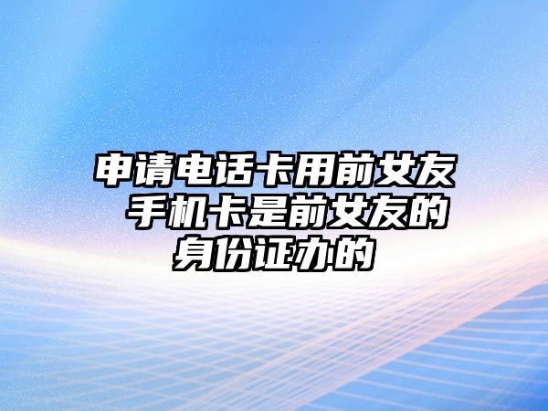 申請電話卡用前女友 手機(jī)卡是前女友的身份證辦的