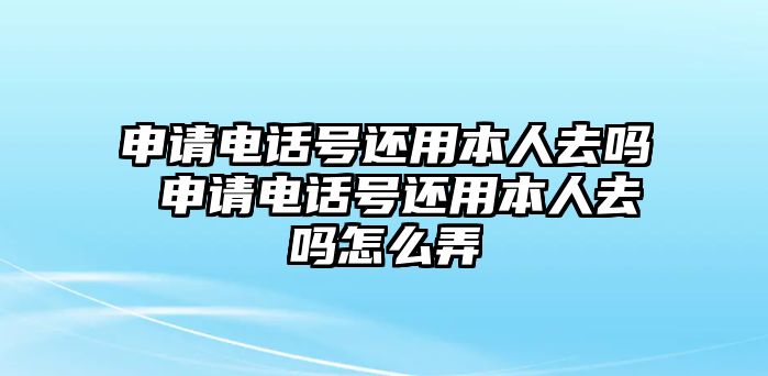 申請電話號還用本人去嗎 申請電話號還用本人去嗎怎么弄