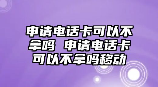 申請電話卡可以不拿嗎 申請電話卡可以不拿嗎移動