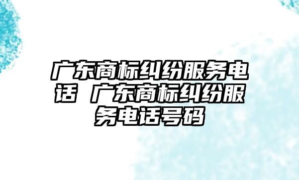 廣東商標糾紛服務電話 廣東商標糾紛服務電話號碼