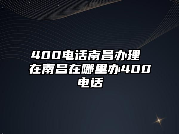 400電話南昌辦理 在南昌在哪里辦400電話