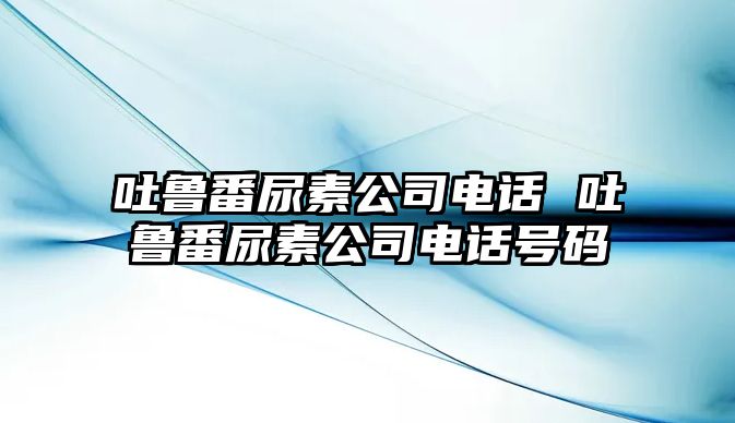 吐魯番尿素公司電話 吐魯番尿素公司電話號(hào)碼