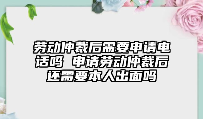 勞動仲裁后需要申請電話嗎 申請勞動仲裁后還需要本人出面嗎