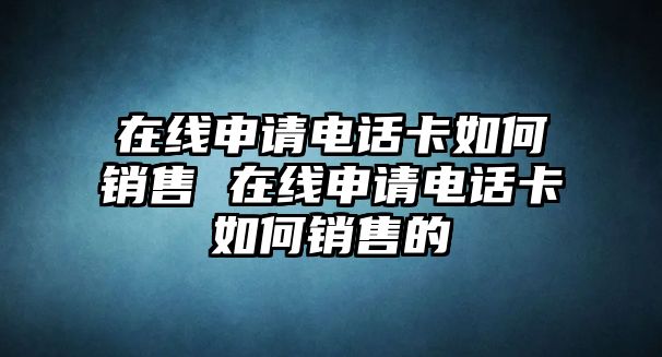 在線申請電話卡如何銷售 在線申請電話卡如何銷售的