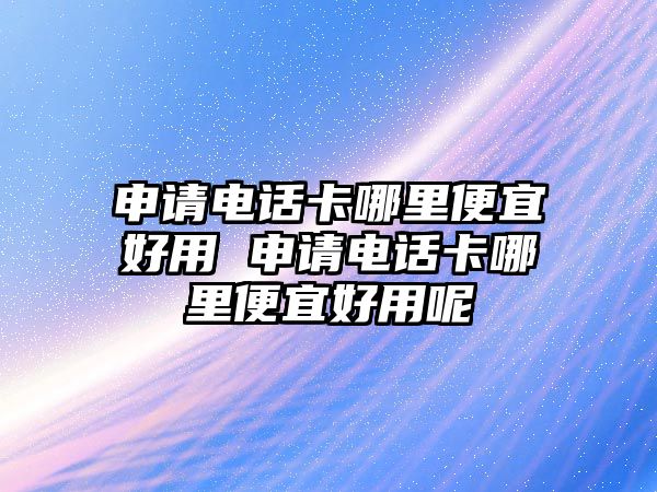 申請(qǐng)電話卡哪里便宜好用 申請(qǐng)電話卡哪里便宜好用呢