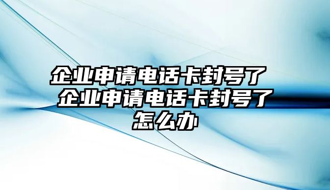 企業(yè)申請電話卡封號了 企業(yè)申請電話卡封號了怎么辦