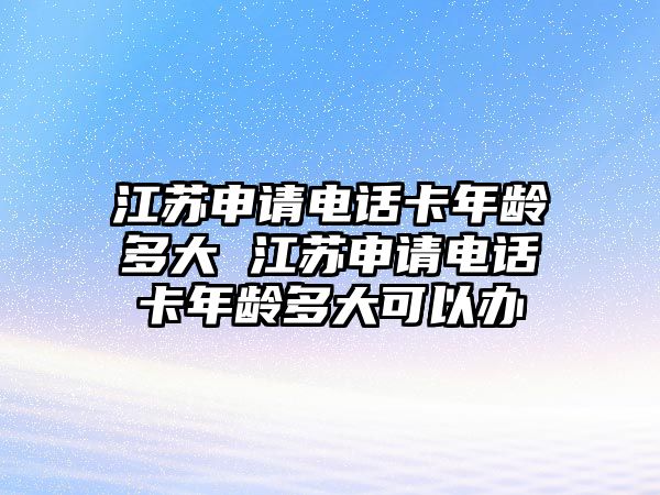 江蘇申請電話卡年齡多大 江蘇申請電話卡年齡多大可以辦