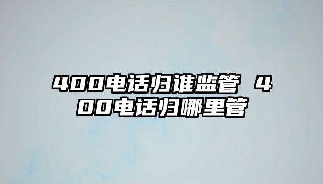 400電話歸誰(shuí)監(jiān)管 400電話歸哪里管