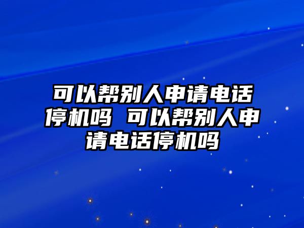 可以幫別人申請(qǐng)電話停機(jī)嗎 可以幫別人申請(qǐng)電話停機(jī)嗎